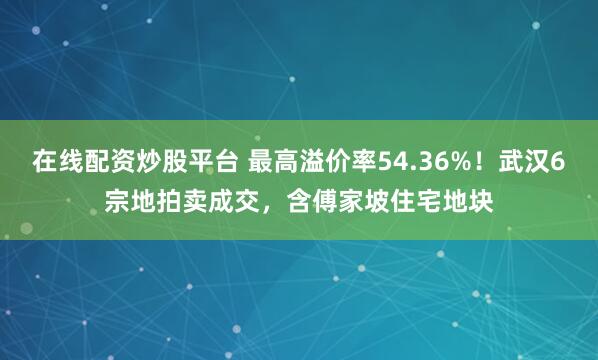 在线配资炒股平台 最高溢价率54.36%!武汉6宗地拍卖成交,含傅家坡住宅地块