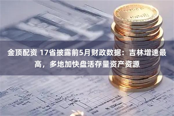 金顶配资 17省披露前5月财政数据:吉林增速最高,多地加快盘活存量资产资源