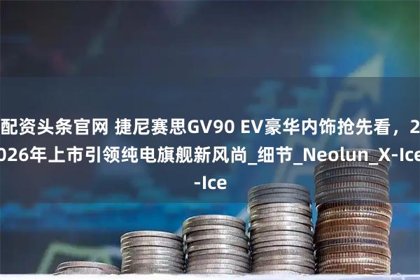 配资头条官网 捷尼赛思GV90 EV豪华内饰抢先看,2026年上市引领纯电旗舰新风尚_细节_Neolun_X-Ice