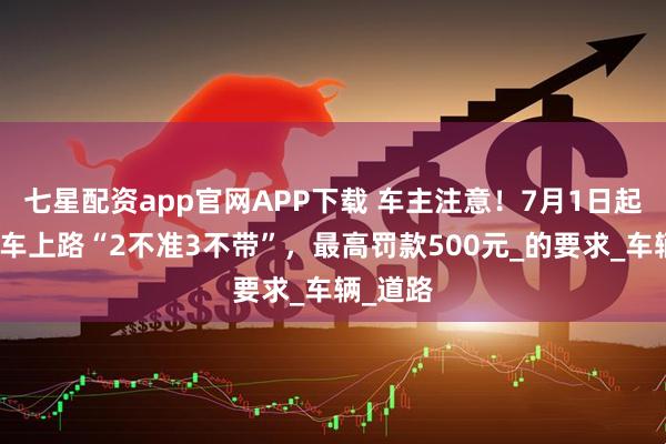 七星配资app官网APP下载 车主注意！7月1日起，电动车上路“2不准3不带”，最高罚款500元_的要求_车辆_道路