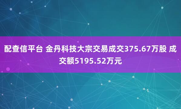 配查信平台 金丹科技大宗交易成交375.67万股 成交额5195.52万元