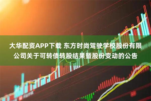 大华配资APP下载 东方时尚驾驶学校股份有限公司关于可转债转股结果暨股份变动的公告