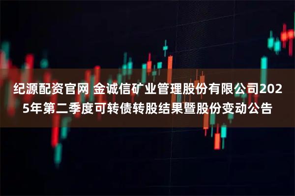 纪源配资官网 金诚信矿业管理股份有限公司2025年第二季度可转债转股结果暨股份变动公告