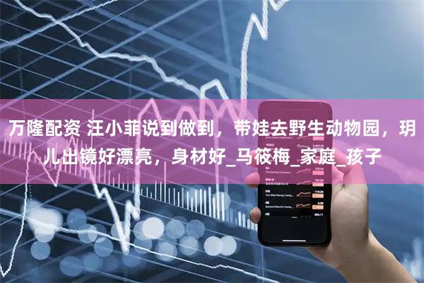 万隆配资 汪小菲说到做到,带娃去野生动物园,玥儿出镜好漂亮,身材好_马筱梅_家庭_孩子