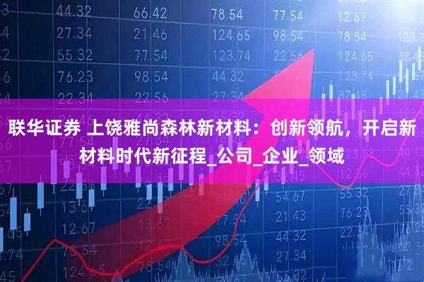 联华证券 上饶雅尚森林新材料：创新领航，开启新材料时代新征程_公司_企业_领域