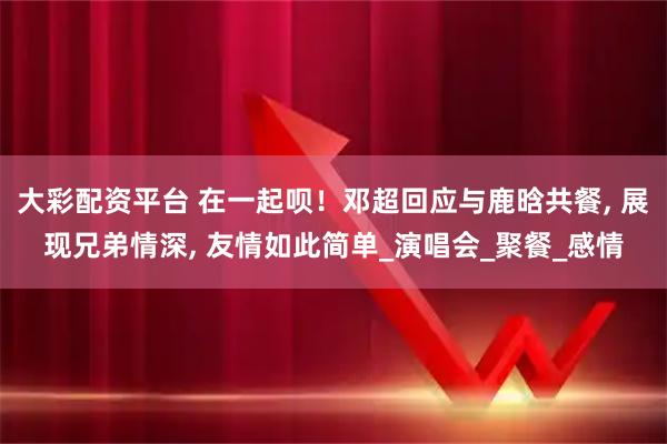 大彩配资平台 在一起呗!邓超回应与鹿晗共餐, 展现兄弟情深, 友情如此简单_演唱会_聚餐_感情