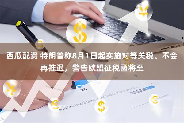 西瓜配资 特朗普称8月1日起实施对等关税、不会再推迟,警告欧盟征税函将至