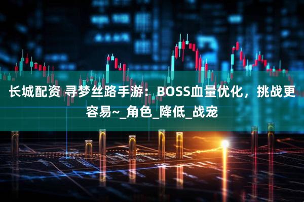 长城配资 寻梦丝路手游:BOSS血量优化,挑战更容易~_角色_降低_战宠