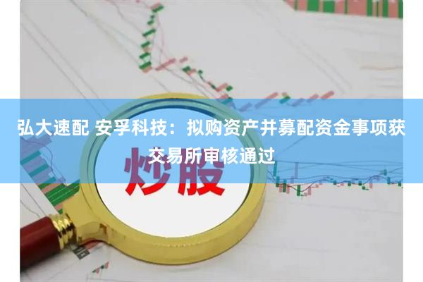 弘大速配 安孚科技:拟购资产并募配资金事项获交易所审核通过