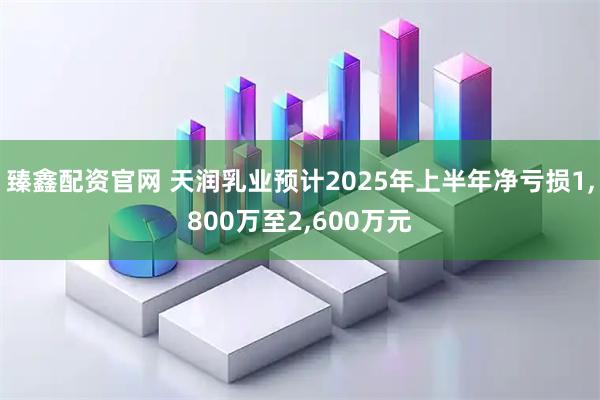 臻鑫配资官网 天润乳业预计2025年上半年净亏损1,800万至2,600万元