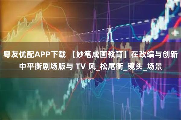 粤友优配APP下载 【妙笔成画教育】在改编与创新中平衡剧场版与 TV 风_松尾衡_镜头_场景