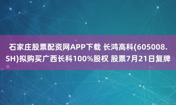 石家庄股票配资网APP下载 长鸿高科(605008.SH)拟购买广西长科100%股权 股票7月21日复牌