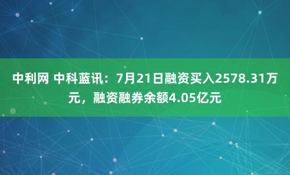 中利网 中科蓝讯:7月21日融资买入2578.31万元,融资融券余额4.05亿元