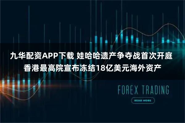 九华配资APP下载 娃哈哈遗产争夺战首次开庭 香港最高院宣布冻结18亿美元海外资产