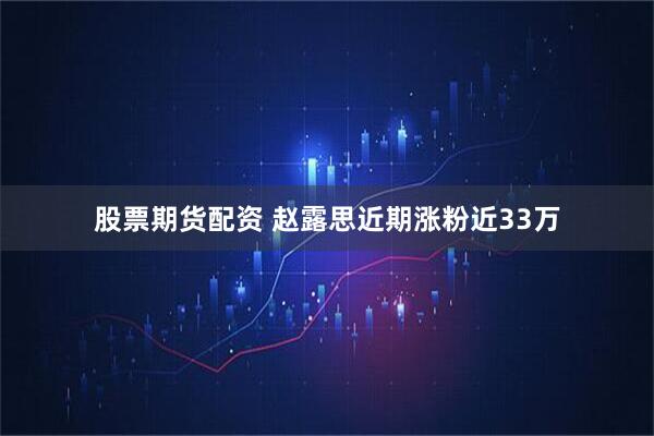 股票期货配资 赵露思近期涨粉近33万