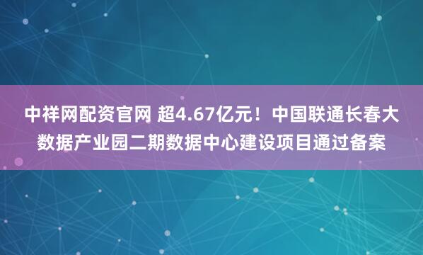 中祥网配资官网 超4.67亿元！中国联通长春大数据产业园二期数据中心建设项目通过备案