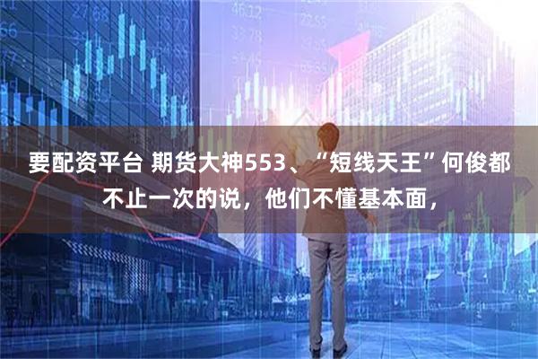 要配资平台 期货大神553、“短线天王”何俊都不止一次的说,他们不懂基本面,