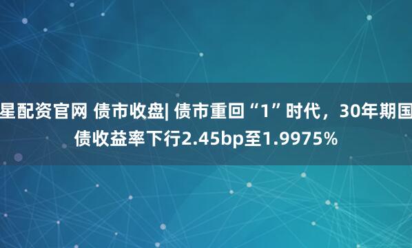 星配资官网 债市收盘| 债市重回“1”时代，30年期国债收益率下行2.45bp至1.9975%