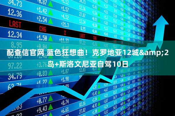 配查信官网 蓝色狂想曲!克罗地亚12城&2岛+斯洛文尼亚自驾10日