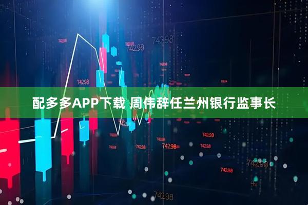 配多多APP下载 周伟辞任兰州银行监事长