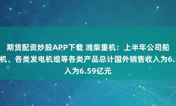 期货配资炒股APP下载 潍柴重机：上半年公司船用发动机、各类发电机组等各类产品总计国外销售收入为6.59亿元
