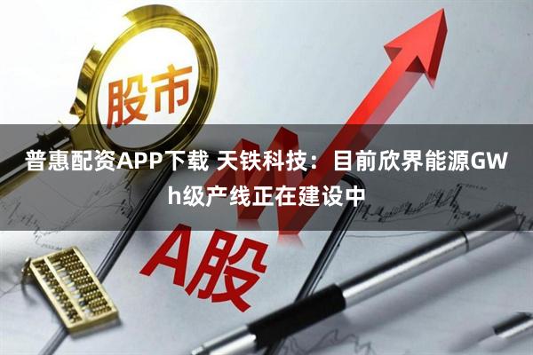 普惠配资APP下载 天铁科技：目前欣界能源GWh级产线正在建设中