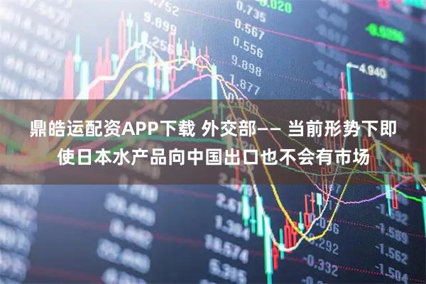 鼎皓运配资APP下载 外交部—— 当前形势下即使日本水产品向中国出口也不会有市场