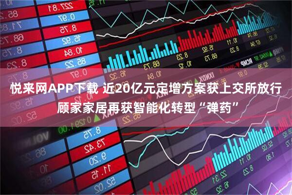 悦来网APP下载 近20亿元定增方案获上交所放行 顾家家居再获智能化转型“弹药”