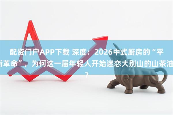 配资门户APP下载 深度：2026中式厨房的“平衡革命”，为何这一届年轻人开始迷恋大别山的山茶油？