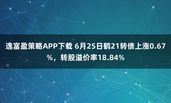 逸富盈策略APP下载 6月25日鹤21转债上涨0.67%，转股溢价率18.84%