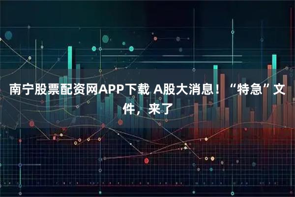 南宁股票配资网APP下载 A股大消息！“特急”文件，来了