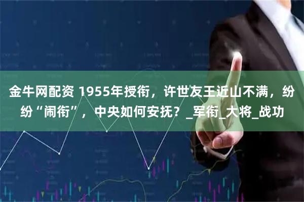 金牛网配资 1955年授衔，许世友王近山不满，纷纷“闹衔”，中央如何安抚？_军衔_大将_战功