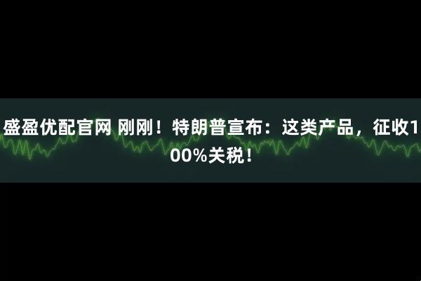 盛盈优配官网 刚刚！特朗普宣布：这类产品，征收100%关税！