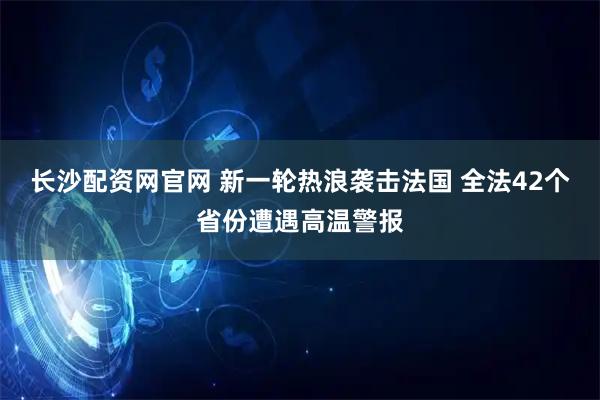 长沙配资网官网 新一轮热浪袭击法国 全法42个省份遭遇高温警报