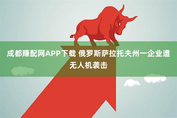 成都赚配网APP下载 俄罗斯萨拉托夫州一企业遭无人机袭击