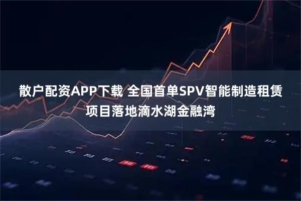 散户配资APP下载 全国首单SPV智能制造租赁项目落地滴水湖金融湾
