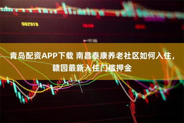 青岛配资APP下载 南昌泰康养老社区如何入住，赣园最新入住门槛押金