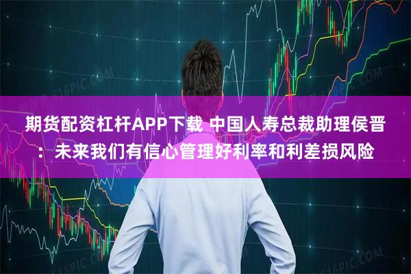 期货配资杠杆APP下载 中国人寿总裁助理侯晋:未来我们有信心管理好利率和利差损风险