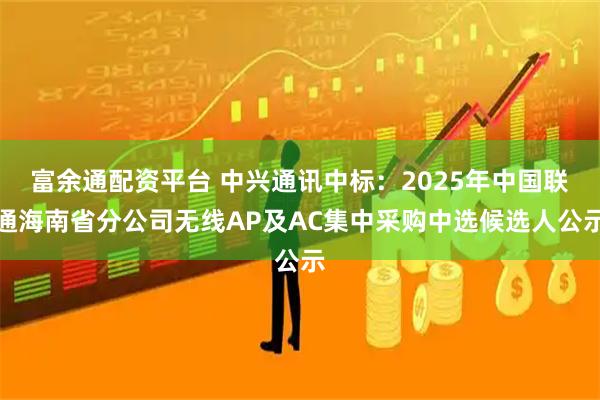 富余通配资平台 中兴通讯中标:2025年中国联通海南省分公司无线AP及AC集中采购中选候选人公示