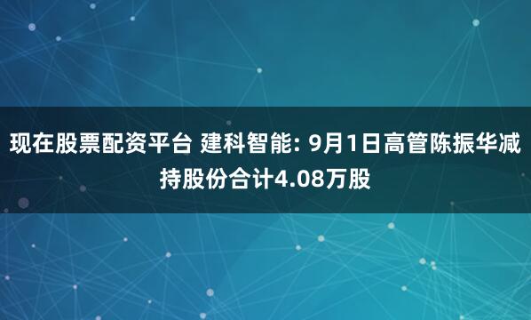 现在股票配资平台 建科智能: 9月1日高管陈振华减持股份合计4.08万股