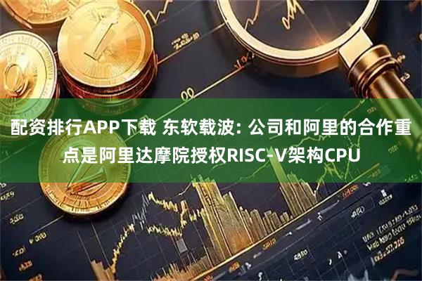 配资排行APP下载 东软载波: 公司和阿里的合作重点是阿里达摩院授权RISC-V架构CPU