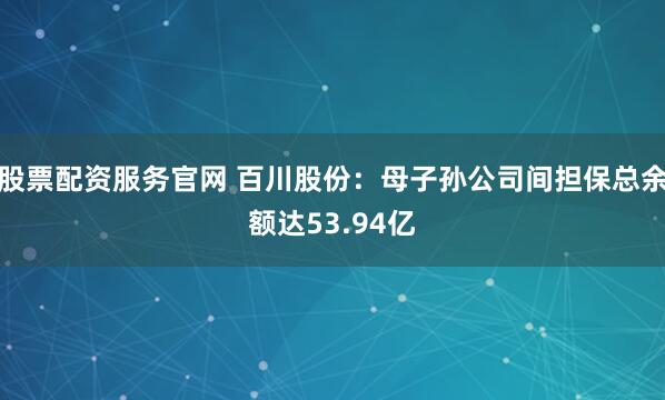 股票配资服务官网 百川股份：母子孙公司间担保总余额达53.94亿